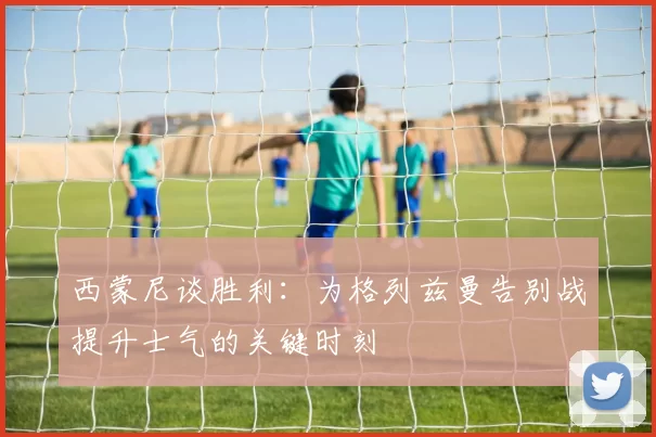 西蒙尼谈胜利：为格列兹曼告别战提升士气的关键时刻