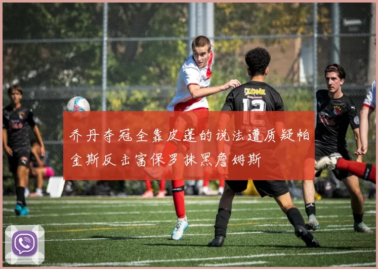 乔丹夺冠全靠皮蓬的说法遭质疑帕金斯反击富保罗抹黑詹姆斯