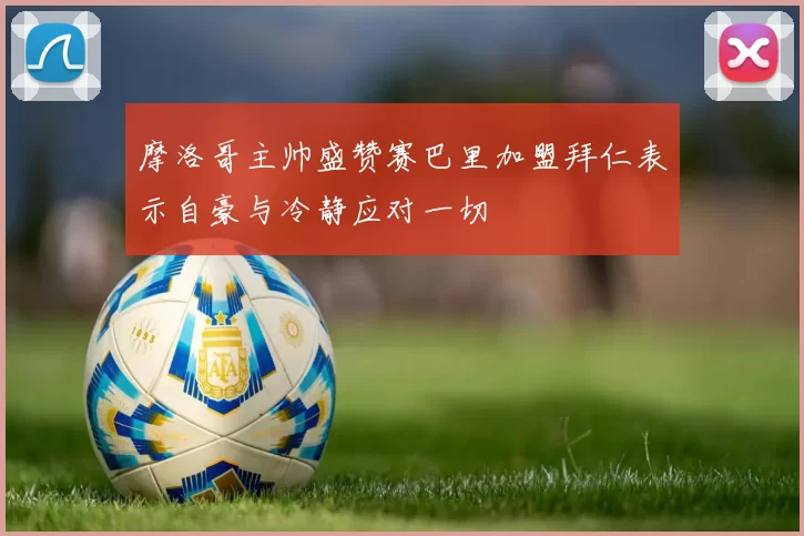 摩洛哥主帅盛赞赛巴里加盟拜仁表示自豪与冷静应对一切