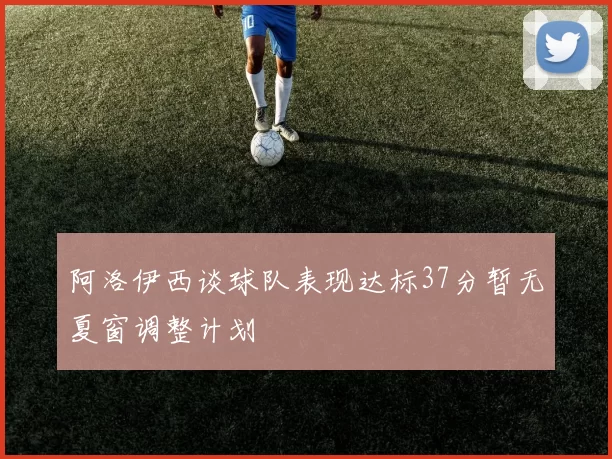 阿洛伊西谈球队表现达标37分暂无夏窗调整计划