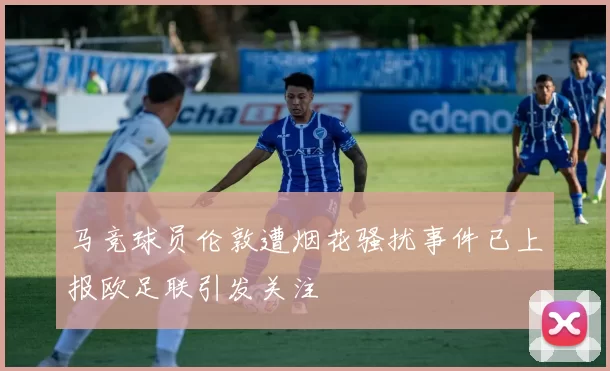马竞球员伦敦遭烟花骚扰事件已上报欧足联引发关注