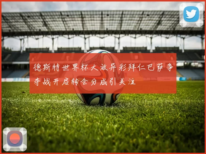 德斯特世界杯大放异彩拜仁巴萨争夺战开启转会分成引关注