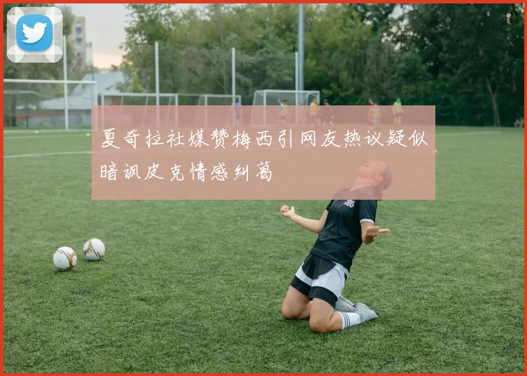 夏奇拉社媒赞梅西引网友热议疑似暗讽皮克情感纠葛