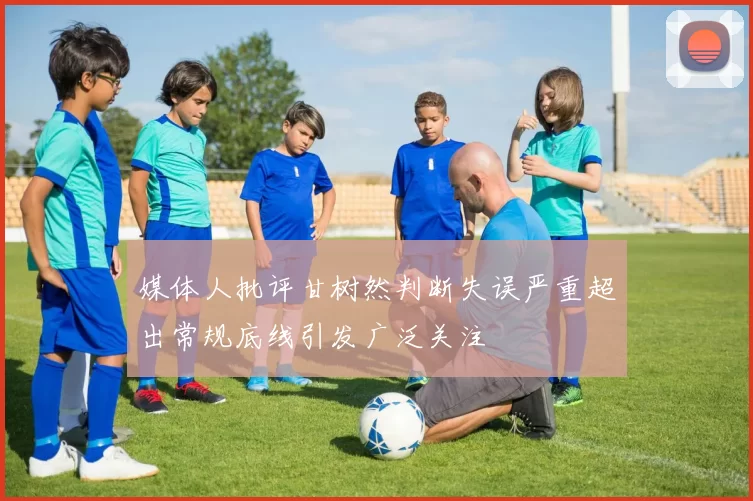 媒体人批评甘树然判断失误严重超出常规底线引发广泛关注
