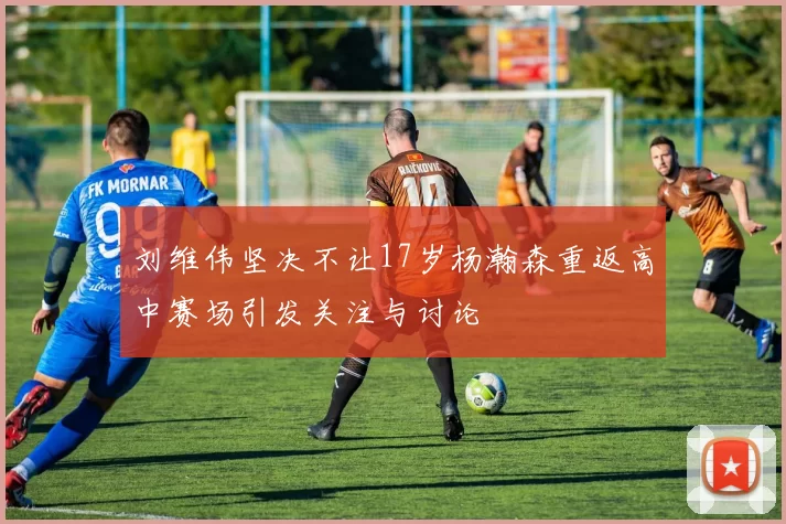 刘维伟坚决不让17岁杨瀚森重返高中赛场引发关注与讨论